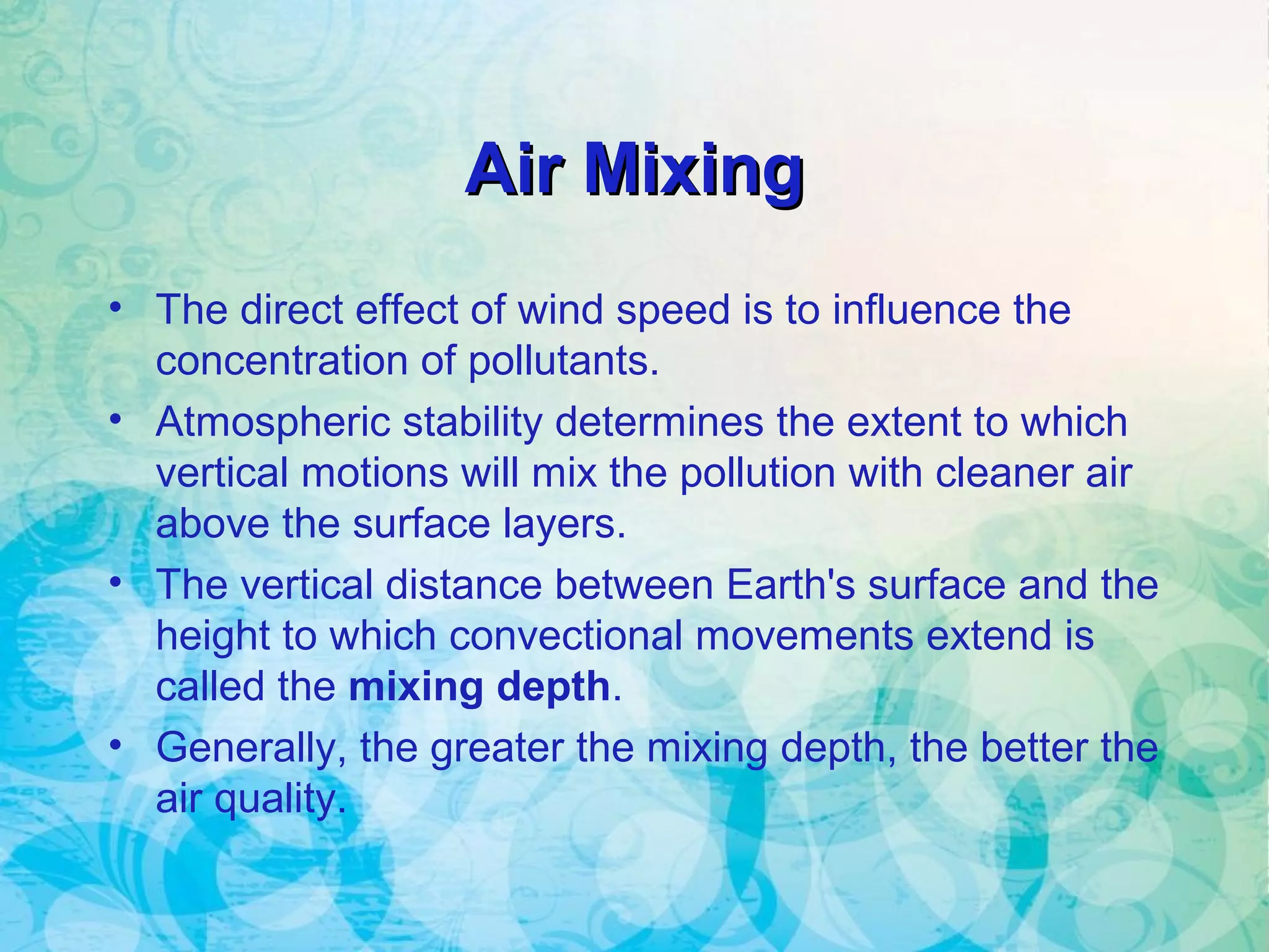 Air MixingAir Mixing
• The direct effect of wind speed is to influence the
concentration of pollutants.
• Atmospheric stability determines the extent to which
vertical motions will mix the pollution with cleaner air
above the surface layers.
• The vertical distance between Earth's surface and the
height to which convectional movements extend is
called the mixing depth.
• Generally, the greater the mixing depth, the better the
air quality.
 