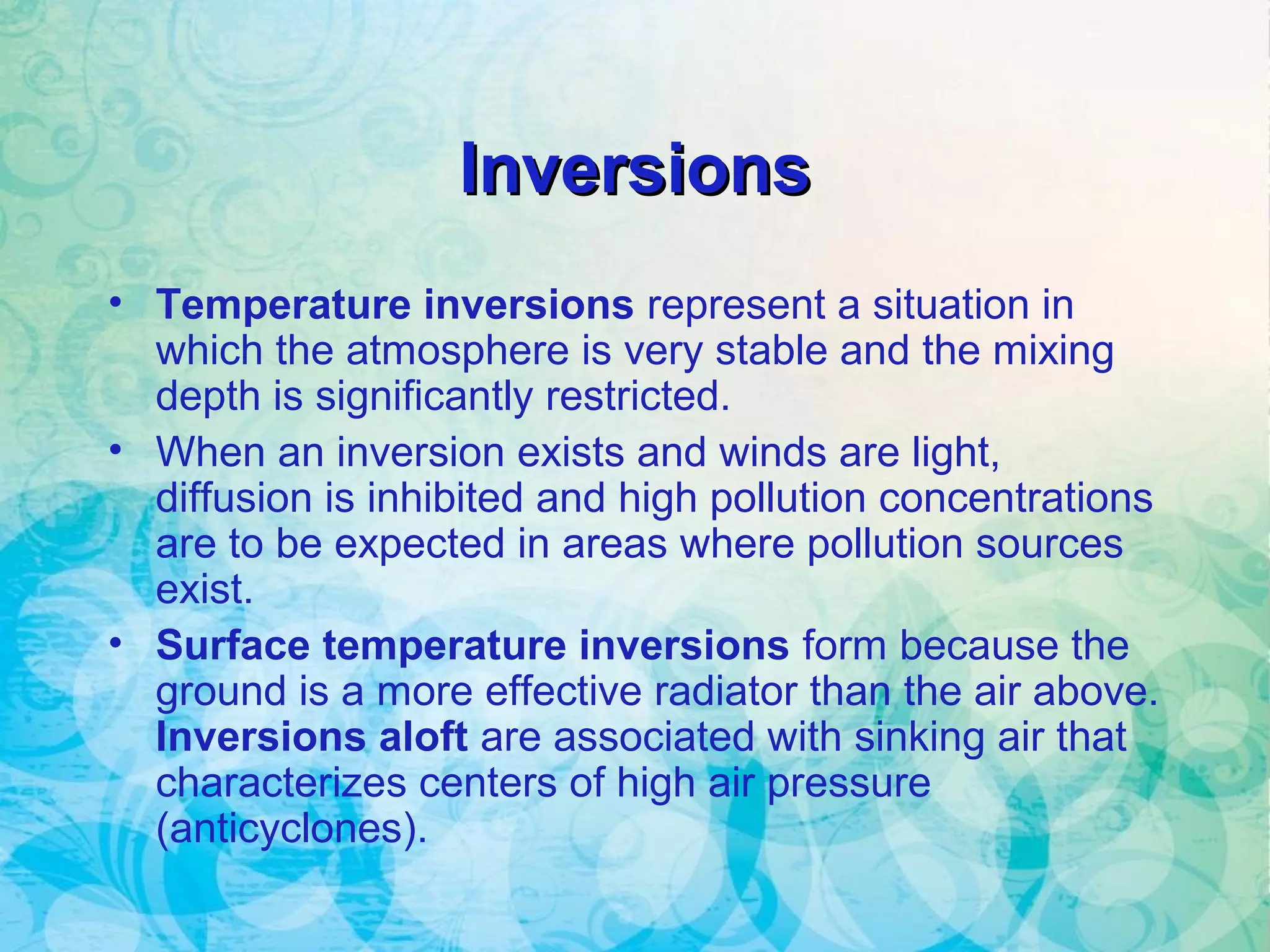 InversionsInversions
• Temperature inversions represent a situation in
which the atmosphere is very stable and the mixing
depth is significantly restricted.
• When an inversion exists and winds are light,
diffusion is inhibited and high pollution concentrations
are to be expected in areas where pollution sources
exist.
• Surface temperature inversions form because the
ground is a more effective radiator than the air above.
Inversions aloft are associated with sinking air that
characterizes centers of high air pressure
(anticyclones).
 