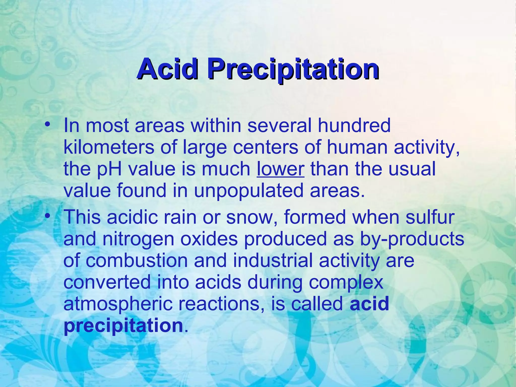 Acid PrecipitationAcid Precipitation
• In most areas within several hundred
kilometers of large centers of human activity,
the pH value is much lower than the usual
value found in unpopulated areas.
• This acidic rain or snow, formed when sulfur
and nitrogen oxides produced as by-products
of combustion and industrial activity are
converted into acids during complex
atmospheric reactions, is called acid
precipitation.
 