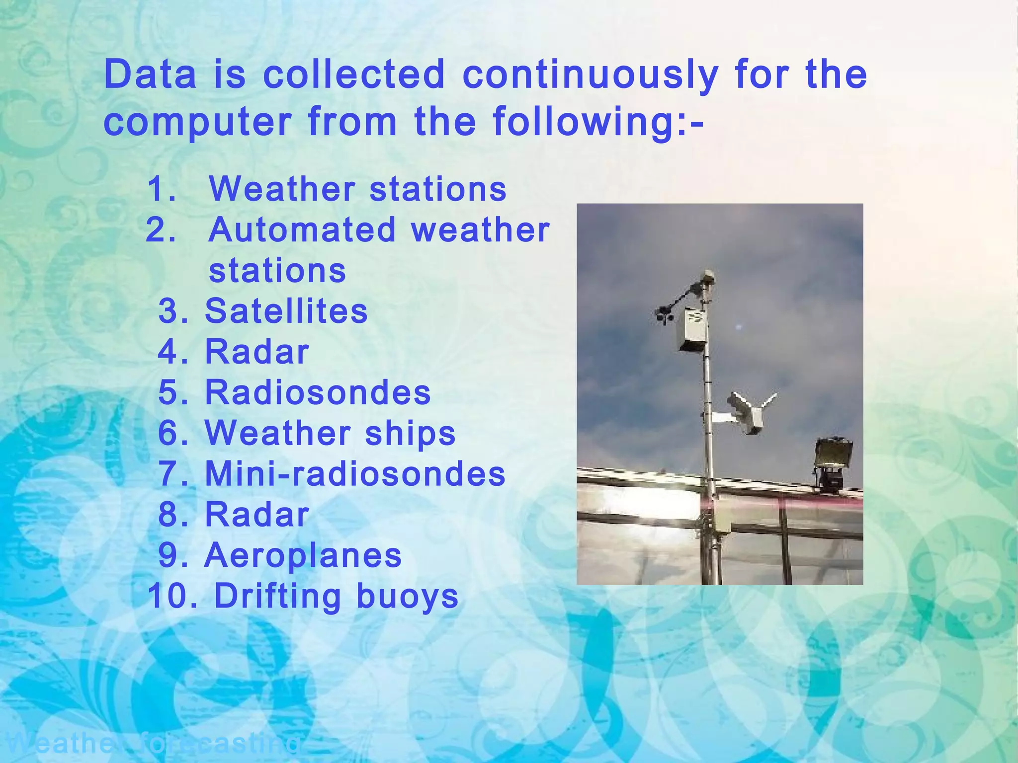 Weather forecasting
Data is collected continuously for the
computer from the following:-
1. Weather stations
2. Automated weather
stations
3. Satellites
4. Radar
5. Radiosondes
6. Weather ships
7. Mini-radiosondes
8. Radar
9. Aeroplanes
10. Drifting buoys
 