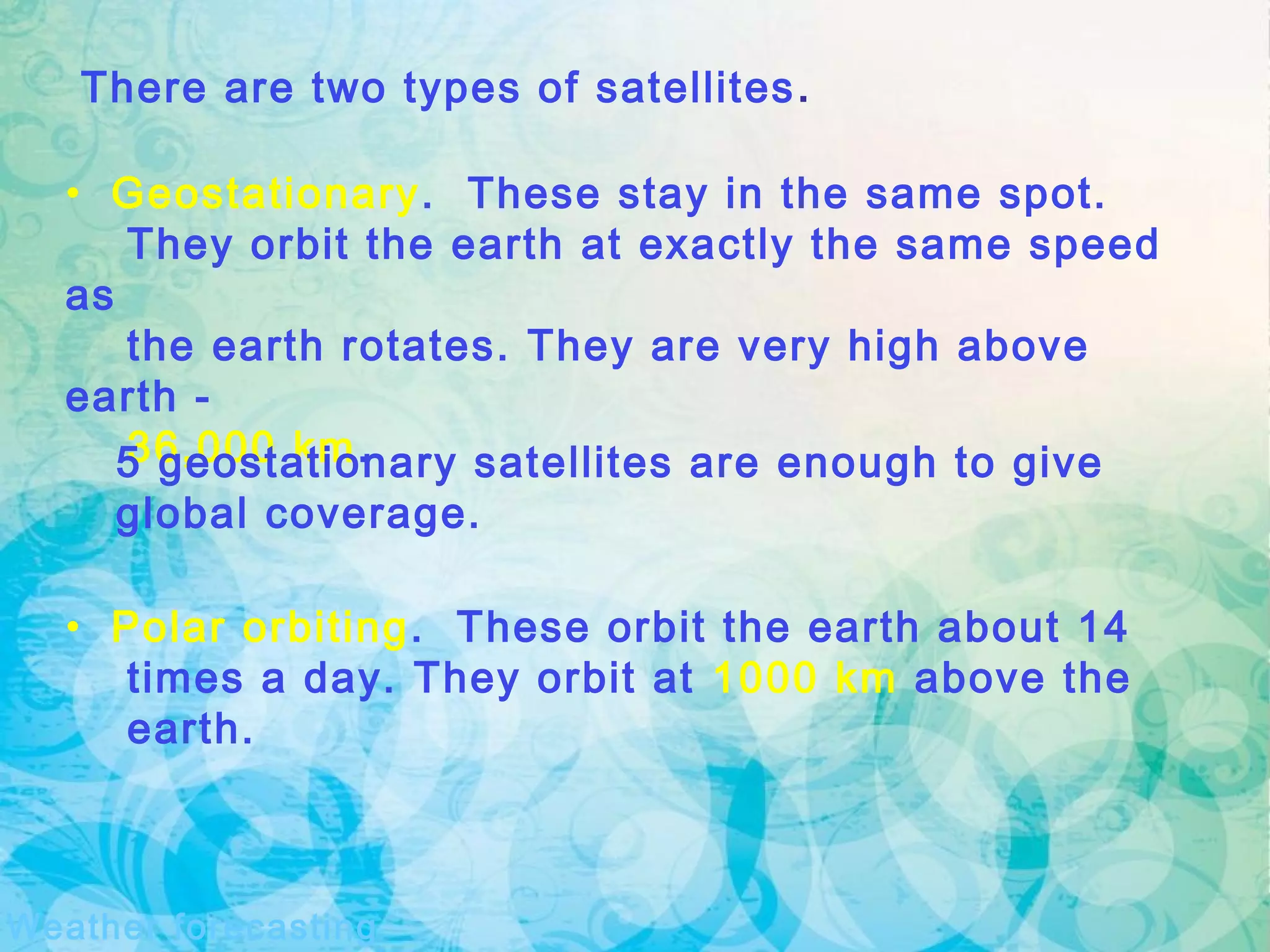 There are two types of satellites.
• Geostationary. These stay in the same spot.
They orbit the earth at exactly the same speed
as
the earth rotates. They are very high above
earth -
36,000 km.5 geostationary satellites are enough to give
global coverage.
Weather forecasting
• Polar orbiting. These orbit the earth about 14
times a day. They orbit at 1000 km above the
earth.
 