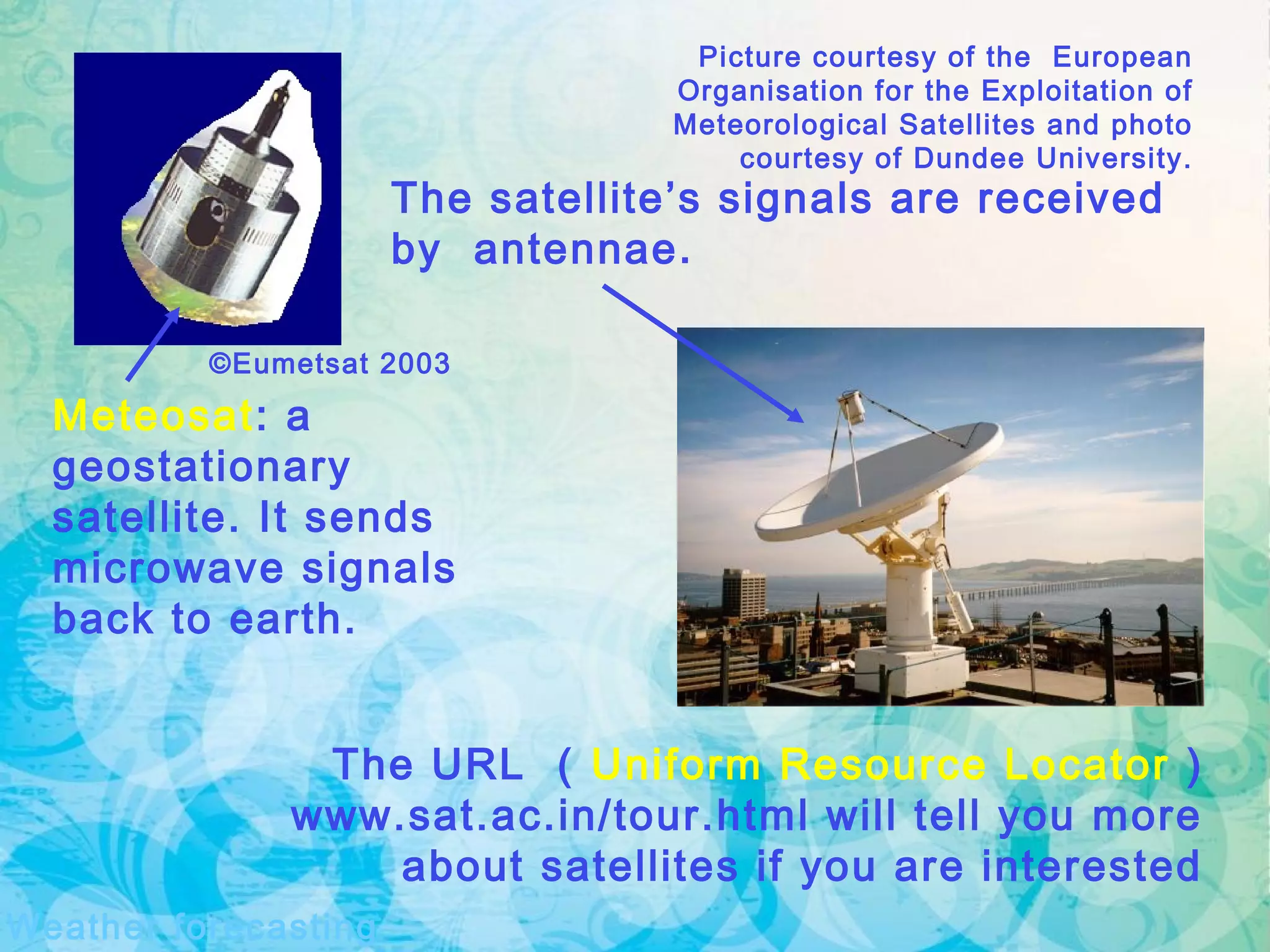 Weather forecasting
Picture courtesy of the European
Organisation for the Exploitation of
Meteorological Satellites and photo
courtesy of Dundee University.
The URL ( Uniform Resource Locator )
www.sat.ac.in/tour.html will tell you more
about satellites if you are interested
Meteosat: a
geostationary
satellite. It sends
microwave signals
back to earth.
The satellite’s signals are received
by antennae.
©Eumetsat 2003
 