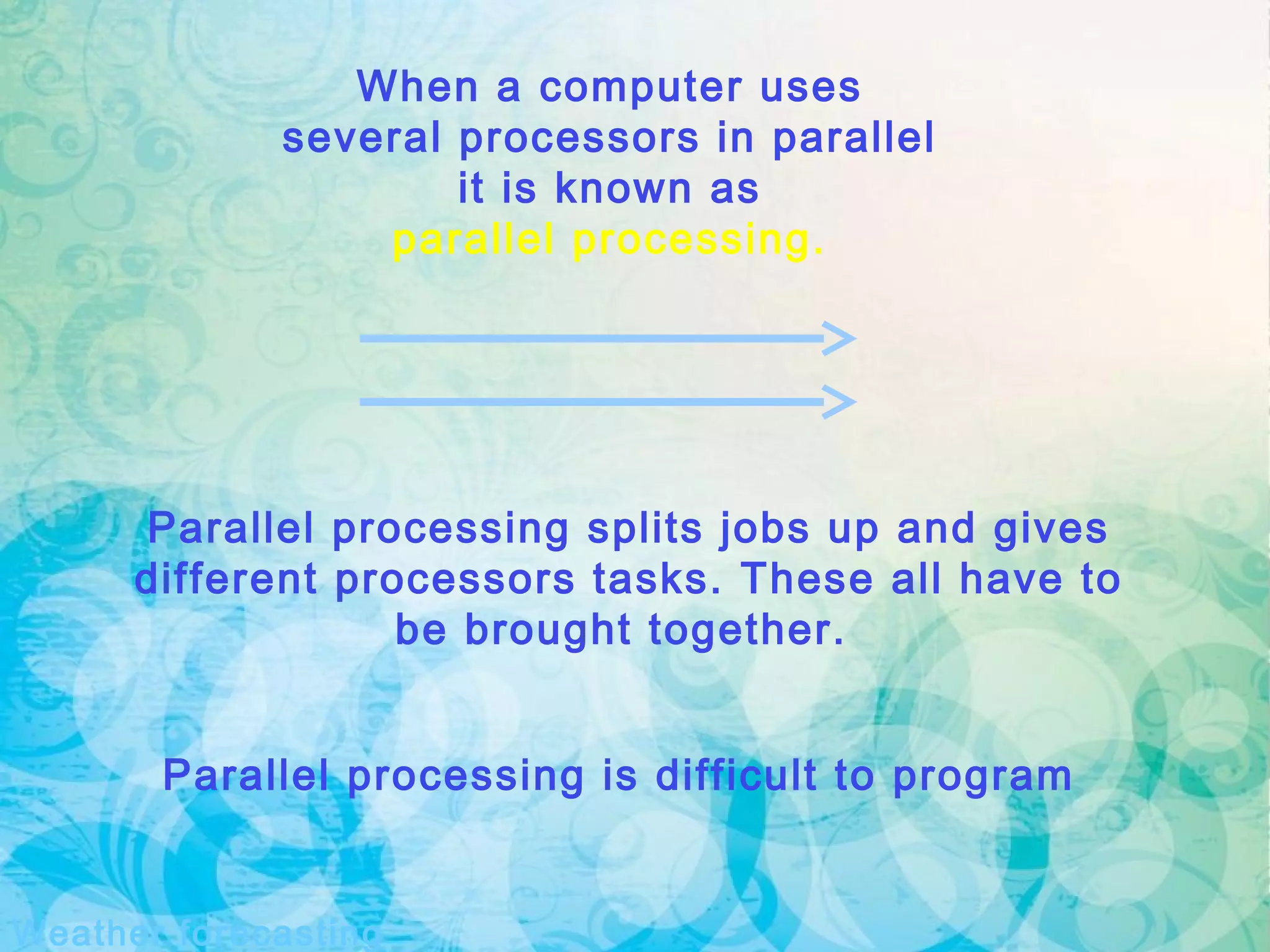 Weather forecasting
Parallel processing splits jobs up and gives
different processors tasks. These all have to
be brought together.
When a computer uses
several processors in parallel
it is known as
parallel processing.
Parallel processing is difficult to program
 