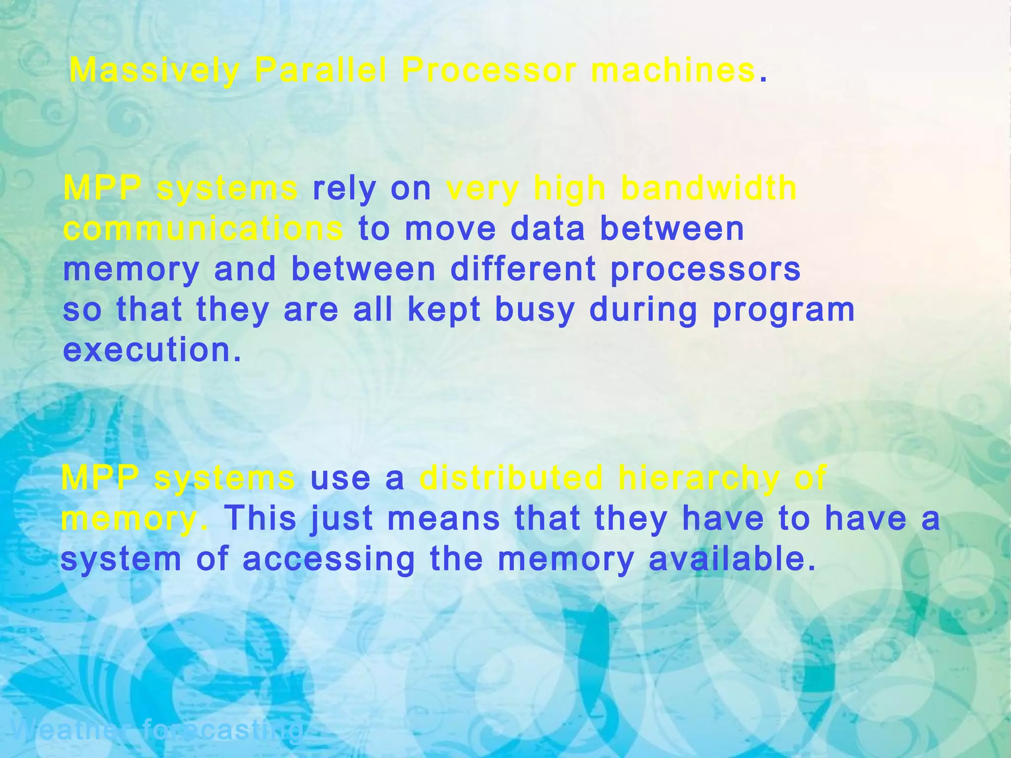 Massively Parallel Processor machines.
MPP systems use a distributed hierarchy of
memory. This just means that they have to have a
system of accessing the memory available.
MPP systems rely on very high bandwidth
communications to move data between
memory and between different processors
so that they are all kept busy during program
execution.
Weather forecasting
 