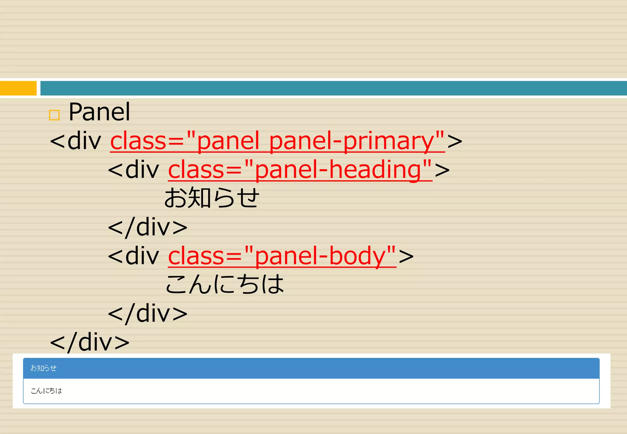  Panel 
<div class="panel panel-primary"> 
<div class="panel-heading"> 
お知らせ 
</div> 
<div class="panel-body"> 
こんにちは 
</div> 
</div> 
 