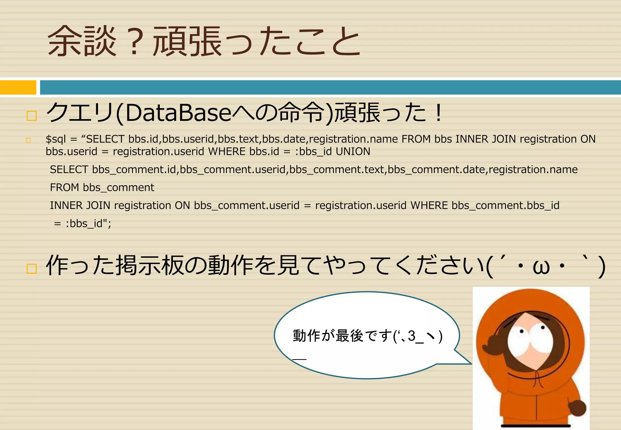 余談？頑張ったこと 
 クエリ(DataBaseへの命令)頑張った！ 
 $sql = “SELECT bbs.id,bbs.userid,bbs.text,bbs.date,registration.name FROM bbs INNER JOIN registration ON 
bbs.userid = registration.userid WHERE bbs.id = :bbs_id UNION 
SELECT bbs_comment.id,bbs_comment.userid,bbs_comment.text,bbs_comment.date,registration.name 
FROM bbs_comment 
INNER JOIN registration ON bbs_comment.userid = registration.userid WHERE bbs_comment.bbs_id 
= :bbs_id"; 
 作った掲示板の動作を見てやってください(´・ω・｀) 
動作が最後です(‘､3_ヽ) 
＿ 
 
