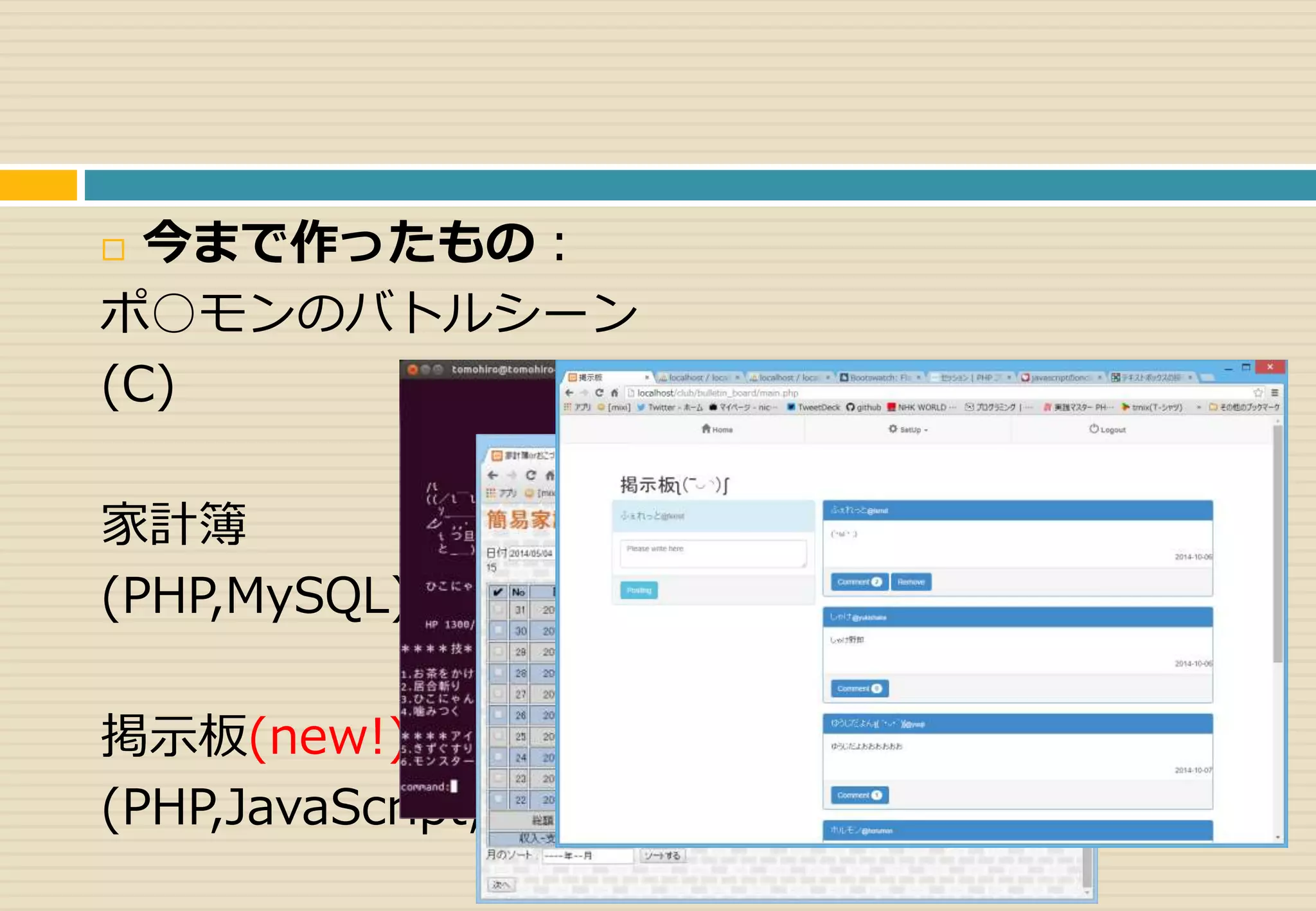 今まで作ったもの： 
ポ○モンのバトルシーン 
(C) 
家計簿 
(PHP,MySQL) 
掲示板(new!) 
(PHP,JavaScript,MySQL) 
 