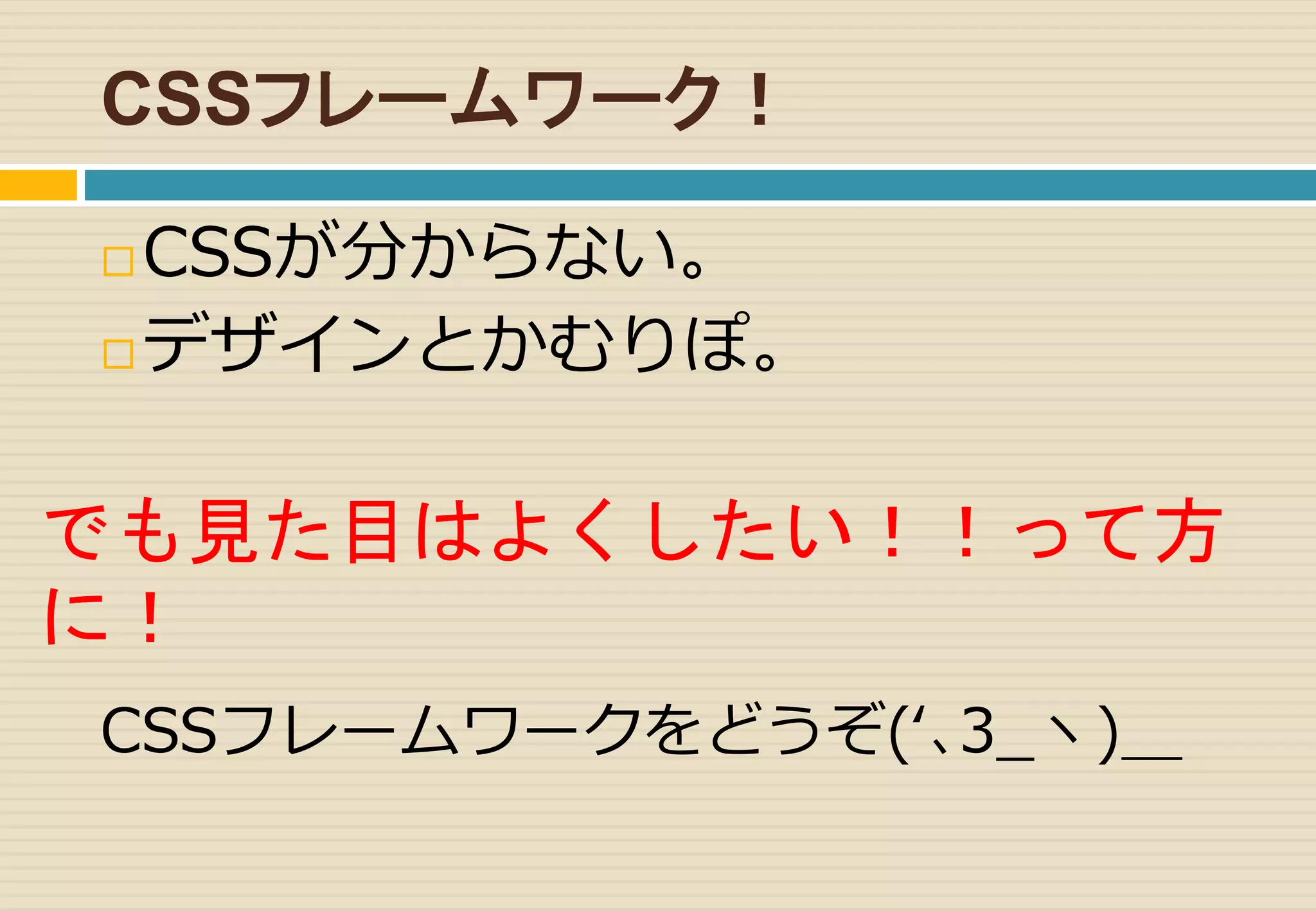 CSSフレームワーク！ 
CSSが分からない。 
デザインとかむりぽ。 
でも見た目はよくしたい！！って方 
に！ 
CSSフレームワークをどうぞ(‘､3_ヽ)＿ 
 