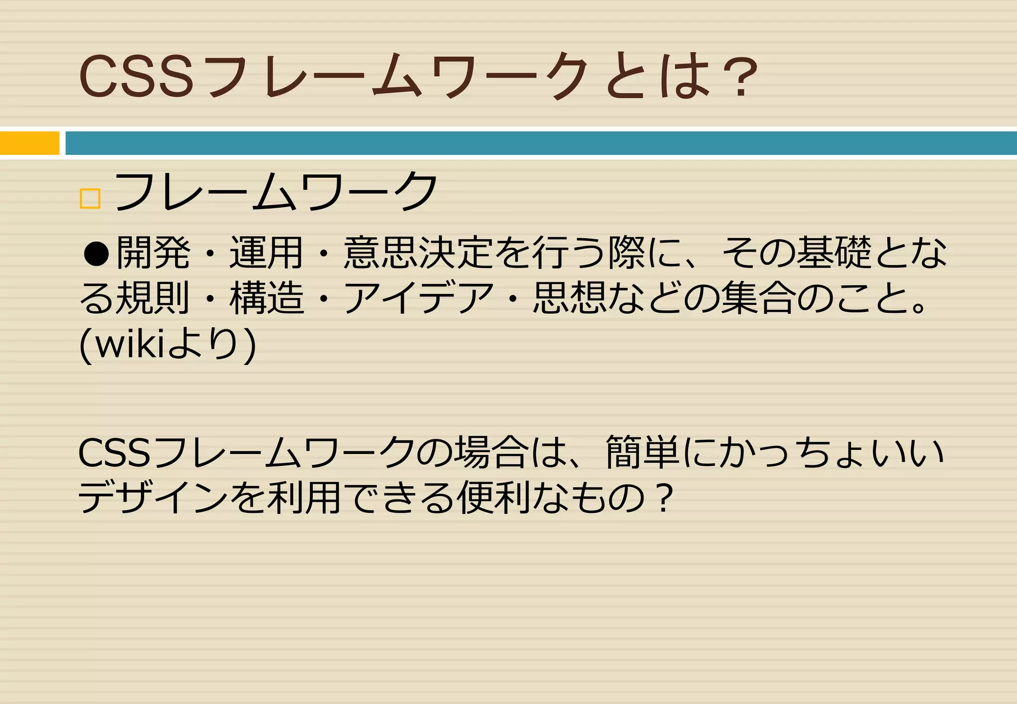 CSSフレームワークとは？ 
 フレームワーク 
●開発・運用・意思決定を行う際に、その基礎とな 
る規則・構造・アイデア・思想などの集合のこと。 
(wikiより) 
CSSフレームワークの場合は、簡単にかっちょいい 
デザインを利用できる便利なもの？ 
 