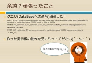 余談？頑張ったこと 
 クエリ(DataBaseへの命令)頑張った！ 
 $sql = “SELECT bbs.id,bbs.userid,bbs.text,bbs.date,registration.name FROM bbs INNER JOIN registration ON 
bbs.userid = registration.userid WHERE bbs.id = :bbs_id UNION 
SELECT bbs_comment.id,bbs_comment.userid,bbs_comment.text,bbs_comment.date,registration.name 
FROM bbs_comment 
INNER JOIN registration ON bbs_comment.userid = registration.userid WHERE bbs_comment.bbs_id 
= :bbs_id"; 
 作った掲示板の動作を見てやってください(´・ω・｀) 
動作が最後です(‘､3_ヽ) 
＿ 
 