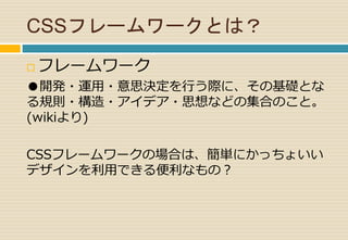 CSSフレームワークとは？ 
 フレームワーク 
●開発・運用・意思決定を行う際に、その基礎とな 
る規則・構造・アイデア・思想などの集合のこと。 
(wikiより) 
CSSフレームワークの場合は、簡単にかっちょいい 
デザインを利用できる便利なもの？ 
 