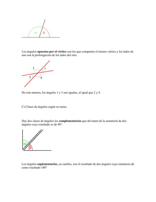Los ángulos opuestos por el vértice son los que comparten el mismo vértice y los lados de uno son la prolongación de los lados del otro. 
De esta manera, los ángulos 1 y 3 son iguales, al igual que 2 y 4. 
C) Clases de ángulos según su suma: 
Hay dos clases de ángulos los complementarios que devienen de la sumatoria de dos ángulos cuyo resultado es de 90°: 
Los ángulos suplementarios, en cambio, son el resultado de dos ángulos cuya sumatoria dé como resultado 180°  