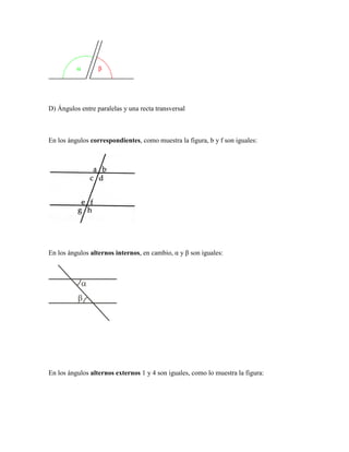 D) Ángulos entre paralelas y una recta transversal 
En los ángulos correspondientes, como muestra la figura, b y f son iguales: 
En los ángulos alternos internos, en cambio, α y β son iguales: 
En los ángulos alternos externos 1 y 4 son iguales, como lo muestra la figura:  