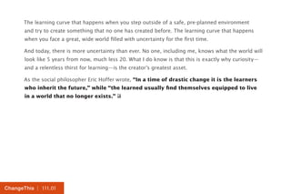 The learning curve that happens when you step outside of a safe, pre-planned environment 
and try to create something that no one has created before. The learning curve that happens 
when you face a great, wide world filled with uncertainty for the first time. 
And today, there is more uncertainty than ever. No one, including me, knows what the world will 
look like 5 years from now, much less 20. What I do know is that this is exactly why curiosity— 
and a relentless thirst for learning—is the creator’s greatest asset. 
As the social philosopher Eric Hoffer wrote, “In a time of drastic change it is the learners 
who inherit the future,” while “the learned usually find themselves equipped to live 
in a world that no longer exists.” 
ChangeThis | 111.01 
 