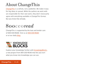 About ChangeThis 
ChangeThis is a vehicle, not a publisher. We make it easy 
for big ideas to spread. While the authors we work with 
are responsible for their own work, they don’t necessarily 
agree with everything available in ChangeThis format. 
But you knew that already. 
ChangeThis is supported by the love and tender care 
of 800-CEO-READ. Visit us at 800-CEO-READ 
or at our daily blog. 
Explore your knowledge further with KnowledgeBlocks, 
a new project from 800-CEO-READ that lets you turn 
what you know into knowledge you can use. 
ChangeThis | 111.01 
