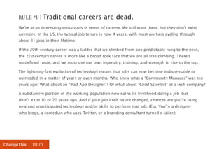 RULE #1 | Traditional careers are dead. 
We’re at an interesting crossroads in terms of careers. We still want them, but they don’t exist 
anymore. In the US, the typical job tenure is now 4 years, with most workers cycling through 
about 11 jobs in their lifetime. 
If the 20th-century career was a ladder that we climbed from one predictable rung to the next, 
the 21st-century career is more like a broad rock face that we are all free climbing. There’s 
no defined route, and we must use our own ingenuity, training, and strength to rise to the top. 
The lightning-fast evolution of technology means that jobs can now become indispensable or 
outmoded in a matter of years or even months. Who knew what a “Community Manager” was ten 
years ago? What about an “iPad App Designer”? Or what about “Chief Scientist” at a tech company? 
A substantive portion of the working population now earns its livelihood doing a job that 
didn’t exist 10 or 20 years ago. And if your job itself hasn’t changed, chances are you’re using 
new and unanticipated technology and/or skills to perform that job. (E.g. You’re a designer 
who blogs, a comedian who uses Twitter, or a branding consultant turned e-tailer.) 
ChangeThis | 111.01 
 