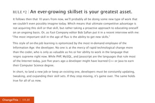 RULE #2 | An ever-growing skillset is your greatest asset. 
It follows then that 10 years from now, we’ll probably all be doing some new type of work that 
we couldn’t even possibly imagine today. Which means that ultimate competitive advantage is 
not acquiring this skill or that skill, but rather taking a proactive approach to educating oneself 
on an ongoing basis. Or, as Fast Company editor Bob Safian put it in a recent interview with me: 
“The most important skill in the age of flux is the ability to get new skills.” 
This style of on-the-job learning is epitomized by the most in-demand employee of the 
Information Age: the developer. No one is at the mercy of rapid technological change more 
than the coder, who is only as valuable as his or her ability to work in the language that 
reigns supreme right now. While PHP, MySQL, and Javascript are the languages that rule most 
of the Internet today, just five years ago a developer might have learned C++ or Java to earn 
their Computer Science degree. 
In short, to land a new job or keep an existing one, developers must be constantly updating, 
tweaking, and expanding their skill sets. If they stop moving, it’s game over. The same holds 
true for all of us now. 
ChangeThis | 111.01 
 