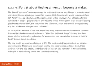RULE #3 | Forget about finding a mentor, become a maker. 
The days of “grooming” young employees for senior positions are over. No one is going to spend 
more time thinking about your career than you are. (And, honestly, why would you expect them 
to?) As NY Times op-ed columnist Thomas Friedman writes, employers “are all looking for the 
same kind of people—people who not only have the critical thinking skills to do the value-adding 
jobs that technology can’t, but also people who can invent, adapt and reinvent their jobs every 
day, in a market that changes faster than ever.” 
To see a perfect example of this new way of operating, one need look no further than Facebook 
founder Mark Zuckerberg’s cultural mantra: “Move fast and break things.” Keeping your head 
down, playing by the rules, and waiting for a promotion may have worked in the past, but it’s 
hardly the way to get ahead now. 
The new model for career development is DIY. The most coveted team members are initiators 
and instigators. Those brave few who can identify new opportunities and seize them, those 
who can rally and lead a team, and those who can take an idea from start to finish with little 
oversight or hand-holding. Those who can make something. 
ChangeThis | 111.01 
 