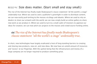 RULE #4 | Size does matter. (Start small and stay small.) 
The rise of the Internet has finally made Shakespeare’s classic statement “all the world’s a stage” 
undeniably true. Where we used to seek a publisher’s greenlight in order to distribute content, 
we can now easily push writing to the masses via blogs and ebooks. Where we used to rely on 
dealers to share our artwork with the world, we can now simply build an online gallery to share 
new work as we produce it. Where we used to turn to a small cadre of investors to approve our 
ideas for creation, we can now pitch our projects to the masses and crowd-source funding online. 
The rise of the Internet has finally made Shakespeare’s 
“cla ssic statement “all the world’s a stage” undeniably true. 
In short, new technologies have largely eradicated a host of long-standing barriers to creating 
and sharing new products, new art, and new ideas. We now have an untold amount of resources 
and “access” at our fingertips. With the upshot being that the infrastructure and money of a 
large company are no longer required to produce something great. 
ChangeThis | 111.01 
 