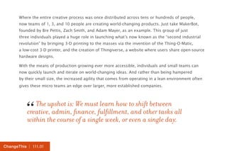 Where the entire creative process was once distributed across tens or hundreds of people, 
now teams of 1, 3, and 10 people are creating world-changing products. Just take MakerBot, 
founded by Bre Pettis, Zach Smith, and Adam Mayer, as an example. This group of just 
three individuals played a huge role in launching what’s now known as the “second industrial 
revolution” by bringing 3-D printing to the masses via the invention of the Thing-O-Matic, 
a low-cost 3-D printer, and the creation of Thingiverse, a website where users share open-source 
hardware designs. 
With the means of production growing ever more accessible, individuals and small teams can 
now quickly launch and iterate on world-changing ideas. And rather than being hampered 
by their small size, the increased agility that comes from operating in a lean environment often 
gives these micro teams an edge over larger, more established companies. 
“ 
The upshot is: We must learn how to shift between 
creative, admin, finance, fulfillment, and other tasks all 
within the course of a single week, or even a single day. ChangeThis | 111.01 
 