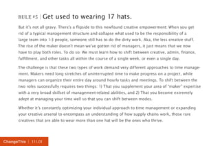 RULE #5 | Get used to wearing 17 hats. 
But it’s not all gravy. There’s a flipside to this newfound creative empowerment: When you get 
rid of a typical management structure and collapse what used to be the responsibility of a 
large team into 1-3 people, someone still has to do the dirty work. Aka, the less creative stuff. 
The rise of the maker doesn’t mean we’ve gotten rid of managers, it just means that we now 
have to play both roles. To do so: We must learn how to shift between creative, admin, finance, 
fulfillment, and other tasks all within the course of a single week, or even a single day. 
The challenge is that these two types of work demand very different approaches to time manage-ment. 
Makers need long stretches of uninterrupted time to make progress on a project, while 
managers can organize their entire day around hourly tasks and meetings. To shift between the 
two roles successfully requires two things: 1) That you supplement your area of “maker” expertise 
with a very broad skillset of management-related abilities, and 2) That you become extremely 
adept at managing your time well so that you can shift between modes. 
Whether it’s constantly optimizing your individual approach to time management or expanding 
your creative arsenal to encompass an understanding of how supply chains work, those rare 
creatives that are able to wear more than one hat will be the ones who thrive. 
ChangeThis | 111.01 
 