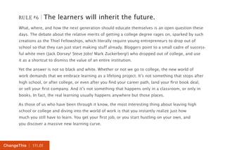 RULE #6 | The learners will inherit the future. 
What, where, and how the next generation should educate themselves is an open question these 
days. The debate about the relative merits of getting a college degree rages on, sparked by such 
creations as the Thiel Fellowships, which literally require young entrepreneurs to drop out of 
school so that they can just start making stuff already. Bloggers point to a small cadre of success-ful 
white men (Jack Dorsey! Steve Jobs! Mark Zuckerberg!) who dropped out of college, and use 
it as a shortcut to dismiss the value of an entire institution. 
Yet the answer is not so black and white. Whether or not we go to college, the new world of 
work demands that we embrace learning as a lifelong project. It’s not something that stops after 
high school, or after college, or even after you find your career path, land your first book deal, 
or sell your first company. And it’s not something that happens only in a classroom, or only in 
books. In fact, the real learning usually happens anywhere but those places. 
As those of us who have been through it know, the most interesting thing about leaving high 
school or college and diving into the world of work is that you instantly realize just how 
much you still have to learn. You get your first job, or you start hustling on your own, and 
you discover a massive new learning curve. 
ChangeThis | 111.01 
 