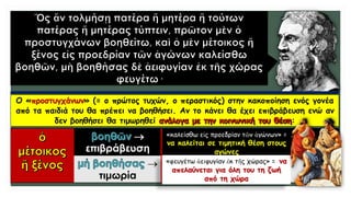 Ο «προστυγχάνων» (= ο πρώτος τυχών, ο περαστικός) στην κακοποίηση ενός γονέα
από τα παιδιά του θα πρέπει να βοηθήσει. Αν το κάνει θα έχει επιβράβευση ενώ αν
δεν βοηθήσει θα τιμωρηθεί :

επιβράβευση

τιμωρία
«καλείσθω εἰς προεδρίαν τῶν ἀγώνων» =
να καλείται σε τιμητική θέση στους
αγώνες
«φευγέτω ἀειφυγίαν ἐκ τῆς χώρας» = να
απελαύνεται για όλη του τη ζωή
από τη χώρα
 