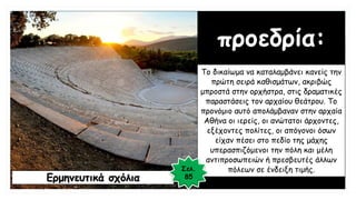 προεδρία:
Το δικαίωμα να καταλαμβάνει κανείς την
πρώτη σειρά καθισμάτων, ακριβώς
μπροστά στην ορχήστρα, στις δραματικές
παραστάσεις τον αρχαίου θεάτρου. Το
προνόμιο αυτό απολάμβαναν στην αρχαία
Αθήνα οι ιερείς, οι ανώτατοι άρχοντες,
εξέχοντες πολίτες, οι απόγονοι όσων
είχαν πέσει στο πεδίο της μάχης
υπερασπιζόμενοι την πόλη και μέλη
αντιπροσωπειών ή πρεσβευτές άλλων
πόλεων σε ένδειξη τιμής.
Ερμηνευτικά σχόλια
Σελ.
85
 