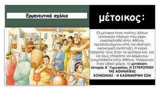 μέτοικος:
Οι μέτοικοι ήταν πολίτες άλλων
ελληνικών πόλεων που είχαν
εγκατασταθεί στην Αθήνα,
προσελκυόμενοι από την ιδιαίτερη
οικονομική ανάπτυξη. Η κύρια
ασχολία τους ήταν το εμπόριο και, για
να τους επιτραπεί να διαμένουν
ανεμπόδιστα στην Αθήνα, πλήρωναν
έναν ειδικό φόρο, το μετοίκιον.
Ιστορία Α΄ Γυμνασίου, Η ΣYΓΚΡΟΤΗΣΗ
ΤΗΣ ΑΘΗΝΑΪΚΗΣ
ΚΟIΝΩΝIΑΣ - Η ΚΑΘΗΜΕΡIΝΗ ΖΩΗ
Ερμηνευτικά σχόλια
 