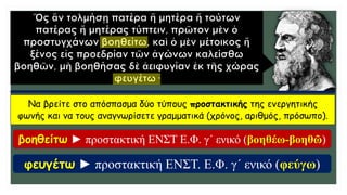 Να βρείτε στο απόσπασμα δύο τύπους προστακτικής της ενεργητικής
φωνής και να τους αναγνωρίσετε γραμματικά (χρόνος, αριθμός, πρόσωπο).
βοηθείτω ► προστακτική ΕΝΣΤ Ε.Φ. γ΄ ενικό (βοηθέω-βοηθῶ)
φευγέτω ► προστακτική ΕΝΣΤ. Ε.Φ. γ΄ ενικό (φεύγω)
 