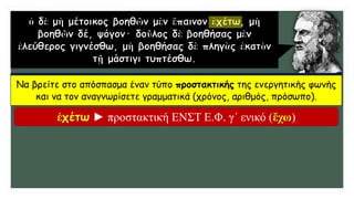 Να βρείτε στο απόσπασμα έναν τύπο προστακτικής της ενεργητικής φωνής
και να τον αναγνωρίσετε γραμματικά (χρόνος, αριθμός, πρόσωπο).
ἐχέτω ► προστακτική ΕΝΣΤ Ε.Φ. γ΄ ενικό (ἔχω)
 