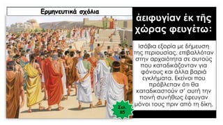 ἀειφυγίαν ἐκ τῆς
χώρας φευγέτω:
Ισόβια εξορία με δήμευση
της περιουσίας, επιβαλλόταν
στην αρχαιότητα σε αυτούς
που καταδικάζονταν για
φόνους και άλλα βαριά
εγκλήματα. Εκείνοι που
πρόβλεπαν ότι θα
καταδικαστούν σ’ αυτή την
ποινή συνήθως έφευγαν
μόνοι τους πριν από τη δίκη.
Ερμηνευτικά σχόλια
Σελ.
85
 