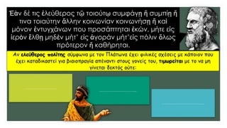 Ἐὰν δέ τις ἐλεύθερος τῷ τοιούτῳ συμφάγῃ ἤ συμπίῃ ἤ
τινα τοιαύτην ἄλλην κοινωνίαν κοινωνήσῃ ἤ καὶ
μόνον ἐντυγχάνων που προσάπτηται ἑκών, μήτε εἰς
ἱερὸν ἔλθῃ μηδὲν μήτ’ εἰς ἀγοράν μήτ’εἰς πόλιν ὅλως
πρότερον ἤ καθήρηται.
Αν ελεύθερος πολίτης σύμφωνα με τον Πλάτωνα έχει φιλικές σχέσεις με κάποιον που
έχει καταδικαστεί για βιαιοπραγία απέναντι στους γονείς του, τιμωρείται με το να μη
γίνεται δεκτός ούτε:
……………………….
…………………………..
………………………………
 