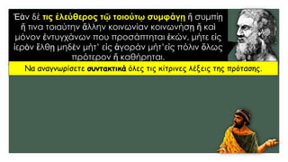 Ἐὰν δέ τις ἐλεύθερος τῷ τοιούτῳ συμφάγῃ ἤ συμπίῃ
ἤ τινα τοιαύτην ἄλλην κοινωνίαν κοινωνήσῃ ἤ καὶ
μόνον ἐντυγχάνων που προσάπτηται ἑκών, μήτε εἰς
ἱερὸν ἔλθῃ μηδὲν μήτ’ εἰς ἀγοράν μήτ’εἰς πόλιν ὅλως
πρότερον ἤ καθήρηται.
Να αναγνωρίσετε συντακτικά όλες τις κίτρινες λέξεις της πρότασης.
 