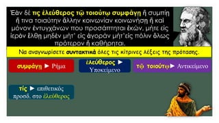 Ἐὰν δέ τις ἐλεύθερος τῷ τοιούτῳ συμφάγῃ ἤ συμπίῃ
ἤ τινα τοιαύτην ἄλλην κοινωνίαν κοινωνήσῃ ἤ καὶ
μόνον ἐντυγχάνων που προσάπτηται ἑκών, μήτε εἰς
ἱερὸν ἔλθῃ μηδὲν μήτ’ εἰς ἀγοράν μήτ’εἰς πόλιν ὅλως
πρότερον ἤ καθήρηται.
Να αναγνωρίσετε συντακτικά όλες τις κίτρινες λέξεις της πρότασης.
συμφάγῃ ► Ρήμα
ἐλεύθερος ►
Υποκείμενο
τῷ τοιούτῳ► Αντικείμενο
τίς ► επιθετικός
προσδ. στο ἐλεύθερος
 