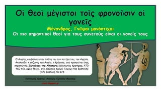 Μένανδρος, Γνῶμαι μονόστιχαι
Οι πιο σημαντικοί θεοί για τους συνετούς είναι οι γονείς τους
Ο Αινείας κουβαλάει στην πλάτη του τον πατέρα του, τον Αγχίση.
Ακολουθεί η σύζυγος του Αινεία, η Κρέουσα, ενώ προηγείται ένας
στρατιώτης. Ζωγράφος της Altamura,Καλυκωτός Κρατήρας, 470-
460 π.Χ. ύψος 48 εκ., στο Μουσείο Καλών Τεχνών της Βοστόνης
(mfa Boston), 59.178
Τσατσούρης Χρήστος, Φιλόλογος Γυμνασίου Μαγούλας
xtsat.blogspot.gr
 