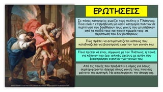 ΕΡΩΤΗΣΕΙΣ
Σε πόσες κατηγορίες χωρίζει τους πολίτες ο Πλάτωνας;
Ποια είναι η επιβράβευση για κάθε κατηγορία πολιτών σε
περίπτωση που βοηθήσουν τους γονείς που χτυπήθηκαν
από τα παιδιά τους και ποια η τιμωρία τους, σε
περίπτωση που δεν βοηθήσουν;
Πώς πρέπει να αντιμετωπίζεται κάποιος που
καταδικάζεται για βιαιοπραγία εναντίον των γονιών του;
Ποια πρέπει να είναι, σύμφωνα με τον Πλάτωνα, η ποινή
για κάποιον που έχει φιλικές σχέσεις με αυτόν που
βιαιοπράγησε εναντίον των γονιών του;
Από τις ποινές που προβλέπει ο νόμος για όσους
συμπεριφέρονται άσχημα στους γονείς τους ποια σας
φαίνεται πιο αυστηρή; Να αιτιολογήσετε την άποψή σας.
 