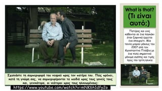 What is that?
(Τι είναι
αυτό;)
Πατέρας και γιος
κάθονται σε ένα παγκάκι
όταν ξαφνικά έρχεται
ένα σπουργίτι. Μία
ταινία μικρού μήκους του
2007 από τον
Κωνσταντίνο Πιλάβιο με
ένα πολύ σημαντικό
μήνυμα αγάπης και τιμής
προς την τρίτη ηλικία
Σχολιάστε τη συμπεριφορά του νεαρού προς τον πατέρα του. Πώς πρέπει,
κατά τη γνώμη σας, να συμπεριφέρονται τα παιδιά προς τους γονείς τους
και, γενικότερα, οι νεότεροι προς τους ηλικιωμένους;
https://www.youtube.com/watch?v=mNK6h1dfy2o
 
