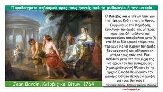 Ο Κλέοβις και ο Βίτων ήταν γιοι
της ιέρειας Κυδίππης στο Άργος.
Σύμφωνα με την παράδοση,
ζεύθηκαν την άμαξα της μητέρας
τους, επειδή τα άλογά της
προχωρούσαν υπερβολικά αργά (ή
επειδή οι δύο λευκοί ταύροι που
περίμενε για να σύρουν την άμαξα
δεν έρχονταν) και οδήγησαν τη
μητέρα τους στον ναό. Εκεί
πέθαναν μετά από την ευχή της
να έχουν τον πιο ευτυχισμένο
(«μακαριώτερον») θάνατο (στην
αρχαία Ελλάδα θεωρούσαν τον
μακάριο θάνατο θεϊκή ανταμοιβή
για τους θνητούς)
Παραδείγματα σεβασμού προς τους γονείς από τη μυθολογία ή την ιστορία
Jean Bardin, Κλέοβις και Βίτων, 1764 Τσατσούρης Χρήστος, Φιλόλογος Γυμνασίου Μαγούλας
xtsat.blogspot.gr
 