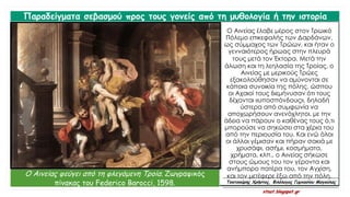 Ο Αινείας έλαβε μέρος στον Τρωικό
Πόλεμο επικεφαλής των Δαρδάνων,
ως σύμμαχος των Τρώων, και ήταν ο
γενναιότερος ήρωας στην πλευρά
τους μετά τον Έκτορα. Μετά την
άλωση και τη λεηλασία της Τροίας, ο
Αινείας με μερικούς Τρώες
εξακολούθησαν να αμύνονται σε
κάποια συνοικία της πόλης, ώσπου
οι Αχαιοί τους διεμήνυσαν ότι τους
δέχονται «υποσπόνδους», δηλαδή
ύστερα από συμφωνία να
αποχωρήσουν ανενόχλητοι, με την
άδεια να πάρουν ο καθένας τους ό,τι
μπορούσε να σηκώσει στα χέρια του
από την περιουσία του. Και ενώ όλοι
οι άλλοι γέμισαν και πήραν σακιά με
χρυσάφι, ασήμι, κοσμήματα,
χρήματα, κλπ., ο Αινείας σήκωσε
στους ώμους του τον γέροντα και
ανήμπορο πατέρα του, τον Αγχίση,
και τον μετέφερε έξω από την πόλη.
Παραδείγματα σεβασμού προς τους γονείς από τη μυθολογία ή την ιστορία
Ο Αινείας φεύγει από τη φλεγόμενη Τροία. Ζωγραφικός
πίνακας του Federico Barocci, 1598. Τσατσούρης Χρήστος, Φιλόλογος Γυμνασίου Μαγούλας
xtsat.blogspot.gr
 