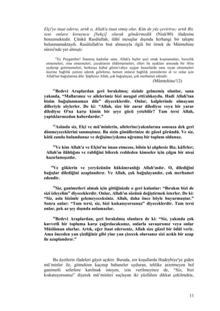 Elçi'ye itaat ederse, artık o, Allah'a itaat etmiş olur. Kim de yüz çevirirse; artık Biz
seni onlara koruyucu [bekçi] olarak göndermedik (Nisâ/80) ifadesine
benzemektedir. Çünkü Rasûlullah, ilâhî mesajlar dışında herhangi bir talepte
bulunmamaktaydı. Rasûlullah'ın biat almasıyla ilgili bir örnek de Mümtehine
sûresi'nde yer almıştı:
12
Ey Peygamber! İnanmış kadınlar sana, Allah'a hiçbir şeyi ortak koşmamaları, hırsızlık
etmemeleri, zina etmemeleri, çocuklarını öldürmemeleri, elleri ile ayakları arasında bir iftira
uydurup getirmemeleri, herkesçe kabul gören/vahye uygun hususlarda sana isyan etmemeleri
üzerine bağlılık yemini ederek gelirlerse, hemen onların bağlılık yeminlerini al ve onlar için
Allah'tan bağışlanma dile. Şüphesiz Allah, çok bağışlayan, çok merhamet edendir.
(Mümtehine/12)
11
Bedevi Araplardan geri bırakılmış; sizinle gelmemiş olanlar, sana
yakında, “Mallarımız ve ailelerimiz bizi meşgul etti/alıkoydu. Hadi Allah'tan
bizim bağışlanmamızı dile” diyeceklerdir. Onlar, kalplerinde olmayanı
dilleriyle söylerler. De ki: “Allah, size bir zarar dilediyse veya bir yarar
dilediyse O'na karşı kimin bir şeye gücü yetebilir? Tam tersi Allah,
yaptıklarınızdan haberdardır.”
12
Aslında siz, Elçi ve mü’minlerin, ailelerine/yakınlarına sonsuza dek geri
dönmeyeceklerini sanmıştınız. Bu sizin gönüllerinize de güzel göründü. Ve siz,
kötü zanda bulundunuz ve değişime/yıkıma uğramış bir toplum oldunuz.
13
Ve kim Allah'a ve Elçisi'ne iman etmezse, bilsin ki şüphesiz Biz, kâfirler;
Allah'ın ilâhlığını ve rabliğini bilerek reddeden kimseler için çılgın bir ateşi
hazırlamışızdır.
14
Ve göklerin ve yeryüzünün hükümranlığı Allah'ındır. O, dilediğini
bağışlar dilediğini azaplandırır. Ve Allah, çok bağışlayandır, çok merhamet
edendir.
15
Siz, ganimetleri almak için gittiğinizde o geri kalanlar: “Bırakın bizi de
sizi izleyelim” diyeceklerdir. Onlar, Allah'ın sözünü değiştirmek isterler. De ki:
“Siz, asla bizimle gelemeyeceksiniz. Allah, daha önce böyle buyurmuştur.”
Sonra onlar: “Tam tersi, siz, bizi kıskanıyorsunuz” diyeceklerdir. Tam tersi
onlar, pek az şey dışında anlamazlar.
16
Bedevi Araplardan, geri bırakılmış olanlara de ki: “Siz, yakında çok
kuvvetli bir topluma karşı çağırılacaksınız, onlarla savaşırsınız veya onlar
Müslüman olurlar. Artık, eğer itaat ederseniz, Allah size güzel bir ödül verir.
Ama önceden yan çizdiğiniz gibi yine yan çizecek olursanız sizi acıklı bir azap
ile azaplandırır.”
Bu âyetlerin ifadeleri gâyet açıktır. Burada, zor koşullarda Hudeybiye'ye giden
mü’minler ile, gitmekten kaçınıp bahaneler uyduran, tehlike arzetmeyen bol
ganimetli seferlere katılmak isteyen, izin verilmeyince de, “Siz, bizi
kıskanıyorsunuz” diyerek mü’minleri suçlayan iki yüzlülere dikkat çekilmekte,
11
 