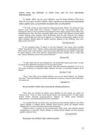 onların sırları ifşa edilmekte ve onlara karşı nasıl bir tavır takınılacağı
bildirilmektedir.
11. âyette, Allah, size bir zarar dilediyse veya bir fayda dilediyse O'na karşı
kimin bir şeye gücü yetebilir? Bilakis Allah, yaptıklarınıza haberdardır buyurularak
onlara yapılan uyarı, şu âyetlerdeki mesajlarla daha iyi anlaşılabilir:
20-25
O sırada o kentin en uzak yerinden bir adam koşarak geldi. Dedi ki: “Ey toplumum! Uyun
elçilere! Uyun sizden hiçbir ücret istemeyen o kişilere ki, onlar “kılavuzlanan doğru yol”u
bulmuşlardır. Bana ne oluyor da kulluk etmeyecekmişim O beni yoktan yaratana? Siz de sadece O'na
döndürüleceksiniz. Ben, hiç O'nun astlarından ilâhlar edinir miyim? Eğer Rahmân [yarattığı bütün
canlılara dünyada çokça merhamet eden], Kendisinden bana bir zarar dileyecek olsa, ilâhların
yardımı, torpili benden yana hiçbir yarar sağlamaz ve o ilâhlar beni kurtaramazlar. Şüphesiz ki ben,
ilâhlar edindiğim takdirde apaçık bir sapıklık içindeyim. Şüphesiz ki ben, Rabbinize iman ettim.
Haydi, kulak verin bana!”
(Yâ-Sîn/20-25)
38
Ve sen, gerçekten onlara: “O gökleri ve yeri kim oluşturdu?” diye sormuş olsan, kesinlikle
“Allah!” diyeceklerdir. De ki: “Öyleyse Allah'ın astlarından çağırdıklarınızı hiç düşündünüz mü? Eğer
Allah, bana bir zarar vermek istediyse, onlar O'nun zararını giderebilen kimseler midirler? Yahut bana
bir rahmet dilediyse, onlar O'nun rahmetini engelleyebilen kimseler midirler? De ki: “Allah, bana
yeter. Sonucu bırakanlar, yalnızca O'na sonucu bıraksınlar.”
(Zümer/38)
17
Ve eğer Allah, sana bir zarar dokundurursa, onu Kendisinden başka açacak yoktur. Ve eğer
O, sana bir hayır dokundursa da kuşkusuz O, her şeye gücü yetendir.
18
Ve O, kullarının üstünde/daha üstün olarak, isyân eden kimseleri kahredendir. Ve O, en iyi
yasa koyan, bozulmayı iyi engelleyen/sağlam yapandır, her şeyin iç yüzünü/gizli taraflarını da iyi
bilendir.
(En‘âm/17-18)
17
De ki: “Eğer Allah, size bir kötülük dilediyse veya size bir rahmet dilediyse, sizi Allah'tan
kim korur?” Hem onlar kendilerine Allah'ın astlarından bir yol gösterici, koruyucu yakın bulamazlar,
bir yardımcı da.
(Ahzâb/17)
Bu tip insanları Tebük seferi sırasında da sahnede görüyoruz:
83
Eğer Allah seni onlardan bir taifenin yanına döndürür de onlar çıkmak için senden izin
isterlerse, de ki: “Artık siz, hiçbir zaman benimle beraber asla çıkmayacaksınız. Ve hiçbir zaman
benimle birlikte düşmanla savaşmayacaksınız. Şüphesiz siz, ilkinde oturup kalmaktan
hoşlanıyordunuz. Artık geride kalanlarla beraber oturup kalın!”
84
Ve onlardan ölen biri için destek olma, onun kabrinin üzerine dikilme. Şüphesiz onlar, kâfir;
Allah'ın ilâhlığını ve rabliğini bilerek reddeden, O'nun Elçisi'nin gerçek elçi olduğunu bilerek
reddedenlerdir. Ve onlar, hak yoldan çıkmış olarak ölmüşlerdir.
85
Onların malları ve evlatları da seni imrendirmesin. Allah, ancak onları dünyada bunlarla
cezalandırmayı ve onlar kâfir; Allah'ın ilâhlığını ve rabliğini bilerek reddeden biri iken canlarının
güçlükle çıkmasını istiyor.
(Tevbe/83-85)
Bu pasajın iniş sebebiyle ilgili nakiller şöyledir:
12
 