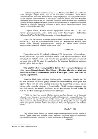 Bedevîlerden geri bırakılanlar sana diyecekler ki:... Mücâhid ve İbn Abbâs dedi ki: “Bununla
Gıfar, Müzeyne, Cuheyne, Eslem, Eşca ve Dîl bedevîlerini kastetmektedir. Bunlar Medîne
çevresinde bulunan bedevîlerdi. Rasûlullah (s.a) fetih [Hudeybiye] yılı Mekke'ye gitmek üzere yola
çıkmak isteyince, onların da kendisi ile birlikte yola çıkmalarını istemiş; ancak onlar Kureyş'ten
çekindikleri için Rasûlullah'tan geri kalmışlardı. İnsanların, o'nun savaşmak niyeti taşımadığını
bilmeleri için umre maksadıyla ihrama girmiş ve hediyelik kurbanlarını beraberinde götürmüştü.
Bedevîler ise işi ağırdan alarak o'na katılmamış ve işlerini mazeret olarak göstermişlerdi. Bunun
üzerine bu âyet-i kerîme nâzil oldu.”2
15. âyette, Onlar, Allah'ın sözünü değiştirmek isterler. De ki: “Siz, asla
bizimle gelemeyeceksiniz. Allah daha önce böyle buyurmuştur” ifadesindeki
“Allah'ın sözü” ile, Tevbe/83'de zikredilen şu husus kastedilmiştir:
83
Eğer Allah seni onlardan bir taifenin yanına döndürür de onlar çıkmak için senden izin
isterlerse, de ki: “Artık siz, hiçbir zaman benimle beraber asla çıkmayacaksınız. Ve hiçbir zaman
benimle birlikte düşmanla savaşmayacaksınız. Şüphesiz siz, ilkinde oturup kalmaktan
hoşlanıyordunuz. Artık geride kalanlarla beraber oturup kalın!”
(Tevbe/83)
Paragrafın sonunda, Siz, yakında çok kuvvetli bir kavme karşı çağırılacaksınız;
onlarla savaşırsınız veya onlar Müslüman olurlar. Artık, eğer itaat ederseniz, Allah
size güzel bir mükâfât verir. Ama önceden yan çizdiğiniz gibi yine yan çizecek
olursanız, sizi acıklı bir azap ile azaplandırır buyurularak, kendilerine gelmeleri
için bu kişilere ümit veriliyor.
17
Kör için bir vebal yoktur, topal için de bir vebal yoktur, hasta için de bir
vebal yoktur. Bununla beraber kim Allah'a ve Elçisi'ne itâat ederse, Allah onu,
altından ırmaklar akan cennetlere girdirir. Kim de yan çizerse, onu acıklı bir
azap ile azaplandırır.
Yukarıda Hudeybiye seferi'ne katılmayanlar kınanmıştı. Burada ise, bir
mü’mini seferden alıkoyacak gerçek mazeretler bildirilmektedir. Buna göre; kör,
topal ve hasta için bir vebal yoktur; dolayısıyla bu mazeretleri nedeniyle savaşa
katılmayanlar sorumlu tutulmaz ve kınanmazlar. Çünkü bunların savaşması zor,
hatta imkânsızdır. O nedenle, bunlardan savaşa katılmalarını istemek hakksızlık
olur. Bu ilke Kur’ân'da değişik yerlerde konu edilmiştir:
91,92
Allah ve Elçisi için samimi oldukları takdirde, zayıflara, hastalara ve de harcamada
bulunacak bir şey bulamayan kimselere, bir de kendilerini bindiresin diye sana geldiklerinde, “Sizi
üzerine bindirecek bir şey bulamıyorum” dediğin zaman, Allah yolunda harcayacakları bir şey
bulamadıklarından dolayı üzülüp gözlerinden yaş döke döke geri dönüp giden kimselere bir günah
yoktur. İyilik-güzellik üretenler aleyhine bir yol yoktur. Allah, çok bağışlayandır, çok merhamet
edendir.
(Tevbe/91-92)
122
Mü’minlerin, önlem almaları için, hepsinin birden topyekün ayrılmaları/ seferber olmaları da
olmazdı. Öyleyse, dinde derin bilgi elde etmeleri, toplumları kendilerine döndükleri zaman onları
uyarmaları için onların her kesiminden bir grubun ayrılmaması gerekmez miydi?
(Tevbe/122)
2
Kurtubî, el-Câmiu li Ahkâmi'l-Kur’ân.
13
 