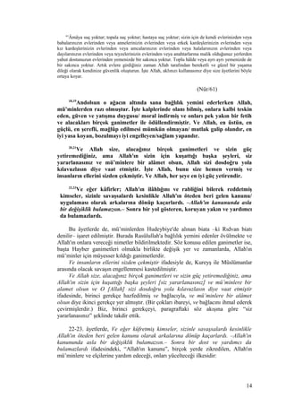 61
Âmâya suç yoktur; topala suç yoktur; hastaya suç yoktur; sizin için de kendi evlerinizden veya
babalarınızın evlerinden veya annelerinizin evlerinden veya erkek kardeşlerinizin evlerinden veya
kız kardeşlerinizin evlerinden veya amcalarınızın evlerinden veya halalarınızın evlerinden veya
dayılarınızın evlerinden veya teyzelerinizin evlerinden veya anahtarlarına malik olduğunuz yerlerden
yahut dostunuzun evlerinden yemenizde bir sakınca yoktur. Toplu hâlde veya ayrı ayrı yemenizde de
bir sakınca yoktur. Artık evlere girdiğiniz zaman Allah tarafından bereketli ve güzel bir yaşama
dileği olarak kendinize güvenlik oluşturun. İşte Allah, aklınızı kullanasınız diye size âyetlerini böyle
ortaya koyar.
(Nûr/61)
18,19
Andolsun o ağacın altında sana bağlılık yemini ederlerken Allah,
mü’minlerden razı olmuştur. İşte kalplerinde olanı bilmiş, onlara kalbi teskin
eden, güven ve yatışma duygusu/ moral indirmiş ve onları pek yakın bir fetih
ve alacakları birçok ganimetler ile ödüllendirmiştir. Ve Allah, en üstün, en
güçlü, en şerefli, mağlûp edilmesi mümkün olmayan/ mutlak galip olandır, en
iyi yasa koyan, bozulmayı iyi engelleyen/sağlam yapandır.
20,21
Ve Allah size, alacağınız birçok ganimetleri ve sizin güç
yetiremediğiniz, ama Allah'ın sizin için kuşattığı başka şeyleri, siz
yararlanasınız ve mü’minlere bir alâmet olsun, Allah sizi dosdoğru yola
kılavuzlasın diye vaat etmiştir. İşte Allah, bunu size hemen vermiş ve
insanların ellerini sizden çekmiştir. Ve Allah, her şeye en iyi güç yetirendir.
22,23
Ve eğer kâfirler; Allah'ın ilâhlığını ve rabliğini bilerek reddetmiş
kimseler, sizinle savaşsalardı kesinlikle Allah'ın öteden beri gelen kanunu/
uygulaması olarak arkalarına dönüp kaçarlardı. –Allah'ın kanununda asla
bir değişiklik bulamazsın.– Sonra bir yol gösteren, koruyan yakın ve yardımcı
da bulamazlardı.
Bu âyetlerde de, mü’minlerden Hudeybiye'de alınan biata –ki Rıdvan biatı
denilir– işaret edilmiştir. Burada Rasûlullah'a bağlılık yemini edenler övülmekte ve
Allah'ın onlara vereceği nimetler bildirilmektedir. Söz konusu edilen ganimetler ise,
başta Hayber ganimetleri olmakla birlikte değişik yer ve zamanlarda, Allah'ın
mü’minler için müyesser kıldığı ganimetlerdir.
Ve insanların ellerini sizden çekmiştir ifadesiyle de, Kureyş ile Müslümanlar
arasında olacak savaşın engellenmesi kastedilmiştir.
Ve Allah size, alacağınız birçok ganimetleri ve sizin güç yetiremediğiniz, ama
Allah'ın sizin için kuşattığı başka şeyleri [siz yararlanasınız] ve mü’minlere bir
alamet olsun ve O [Allah] sizi dosdoğru yola kılavuzlasın diye vaat etmiştir
ifadesinde, birinci gerekçe hazfedilmiş ve bağlacıyla, ve mü’minlere bir alâmet
olsun diye ikinci gerekçe yer almıştır. (Bir çokları ibareyi, ve bağlacını ihmal ederek
çevirmişlerdir.) Biz, birinci gerekçeyi, paragraftaki söz akışına göre “siz
yararlanasınız” şeklinde takdir ettik.
22-23. âyetlerde, Ve eğer küfretmiş kimseler, sizinle savaşsalardı kesinlikle
Allah'ın öteden beri gelen kanunu olarak arkalarına dönüp kaçarlardı. –Allah'ın
kanununda asla bir değişiklik bulamazsın.– Sonra bir dost ve yardımcı da
bulamazlardı ifadesindeki, “Allah'ın kanunu”, birçok yerde zikredilen, Allah'ın
mü’minlere ve elçilerine yardım edeceği, onları yücelteceği ilkesidir:
14
 