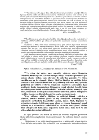 123-127
Ve andolsun, sizler güçsüz iken, Allah, kendinize verilen nimetlerin karşılığını ödersiniz
diye size Bedir'de yardım etti: Hani sen inananlara, “Rabbinizin, indirilen/ hulûl ettirilen üç bin
haberci âyetle size yardım etmesi size yetmez mi?” diyordun. Eğer sabreder ve Allah'ın koruması
altına girerseniz, evet sizi Rabbiniz destekler. Ve eğer onlar, ansızın üzerinize gelseler, Rabbiniz size
işaretlenmiş /eğiten/ gönderilmiş beş bin haberci âyetle yardım eder. Ve Allah, bu yardımı size sırf
bir müjde olsun ve kalpleriniz bununla yatışsın diye yaptı. Ve bu yardım, sırf Allah, kâfirlerden;
Kendisinin ilâhlığını, rabliğini bilerek reddetmiş olan kimselerden bir kısmının kökünü kessin yahut
onları perişan etsin de kaybeden kimseler olarak dönüp gitsinler diye, en üstün, en güçlü, en şerefli,
mağlûp edilmesi mümkün olmayan/mutlak galip olan ve en iyi yasa koyan, bozulmayı iyi
engelleyen/sağlam yapan Allah katındandır. Öyleyse Allah'ın koruması altına girin.
(Âl-i İmrân/123-127)
39-41
Kendilerine savaş açılan kimselere, kendileri haksızlığa uğramaları; onlar, başka değil sırf
“Rabbimiz Allah'tır” dedikleri için haksız yere yurtlarından çıkarılmaları nedeniyle savaşmalarına
izin verildi.
Ve şüphesiz ki Allah, onları zafere ulaştırmaya en iyi gücü yetendir. Eğer Allah, bir kısım
insanları diğer bir kısmı ile defedip önlemeseydi, mutlak sûrette, filiz, tomurcuk, ağaçtaki meyve,
toplanmış tahıl, bakliyat, kıraç arazide diken, yapılı bina ne varsa hepsi, tüm alış-veriş yerleri;
çarşı-pazar, tüm Salat; destek yerleri (iş; istihdam ve istihsal yerleri, eğitim öğretim kurumları ve
güvenlik merkezleri) ve içlerinde Allah'ın ismi bol bol anılan mescitler yerle bir edilirdi.
Allah, Kendisine yardım edenlere –kendilerini yurtlandırıp güçlendirirsek salâtı ikame eden
[mâlî yönden ve zihinsel açıdan destek olma; toplumu aydınlatma kurumları oluşturan, ayakta
tutan], zekâtı/vergilerini veren, örfe uygun/herkesçe kabul gören iyi şeyleri emreden ve vahiy ve
ortak akıl ile kötülüğü, çirkinliği kabul edilen şeylerden alıkoyan kimselere– kesinlikle yardım
eder. Hiç şüphesiz Allah, çok güçlüdür, mutlak galiptir. İşlerin sonucu da sadece Allah'a âittir.
(Hacc/39-41)
Ayrıca Muhammed/7,1, Mücâdele/21, Saffat/171-173, Mü’min/51.
24,25
Ve Allah, sizi onlara karşı muzaffer kıldıktan sonra Mekke'nin
vadisinde; Hudeybiye'de, Allah'ın dilediği kimseyi rahmetine girdirmesi için,
onların ellerini sizden, sizin ellerinizi de onlardan çekendir. Ve Allah,
yaptıklarınızı en iyi görendir. Onlar, Allah'ın ilâhlığını ve rabliğini kabul
etmeyen ve sizi Mescid-i Haram'dan ve ayarlanmış hedylerin/ hac yapanlara
gönderilen yiyeceklerin yerlerine ulaşmasını engelleyen kimselerdir. Eğer
kendilerini henüz tanımadığınız, bilmeyerek ezmek sûretiyle kendilerinden
sorumluluğunuz olacak mü’min erkekler, mü’min kadınlar olmasaydı, eğer
onlar, birbirinden ayrılmış olsalardı kesinlikle onlardan Allah'ın ilâhlığına ve
rabliğine inanmayan kimseleri acıklı bir azapla azaplandırırdık.
26
Hani kâfirler; Allah'ın ilâhlığını ve rabliğini bilerek reddeden o
kimseler, cahiliye kalıntısı gurur ve soy asabiyetini, tutuculuğu kendi
kalplerinde alevlendirip kışkırttıkları zaman, hemen Allah, Elçisi'nin ve
mü’minlerin üzerine kalbi teskin eden güven ve yatışma duygusunu/ morali
indirmiş ve o mü’minlerin “takvâ/Allah'ın koruması altına girme” sözüne
ilzam etmişti/sadık kalmalarını sağlamıştı. Zaten onlar, buna lâyık ve ehil
idiler. Allah, her şeyi en iyi bilendir.
Bu âyet grubunda mü’minler ve müşrikler arasında meydana gelebilecek
büyük felaketlerin engellendiği beyân edilmektedir. Bu hâdisenin târihsel anlatımı
şöyledir:
Mekkelilerden 80 kişi silahlı olarak Peygamber'i (s.a) ve ashâbını gâfil avlamak isteği ile
Tenim dağı'ndan aşağıya indiler. Bize herhangi bir zarar veremeden onları teslim aldık ve hayatta
15
 