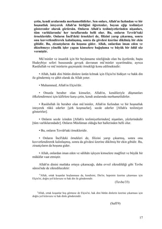 çetin, kendi aralarında merhametlidirler. Sen onları, Allah'ın fazlından ve bir
hoşnutluk isteyerek Allah'ın birliğini öğretenler, boyun eğip teslimiyet
gösterenler olarak görürsün. Onların Allah'a teslimiyetlerinden nişanları,
tüm varlıklarında/ her taraflarında belli olur. Bu, onların Tevrât'taki
örnekleridir. Onların İncîl'deki örnekleri de, filizini yarıp çıkarmış, sonra
onu kuvvetlendirerek kalınlaşmış, sonra da gövdesi üzerine dikilmiş bir ekin
gibidir. Bu, ziraatçıların da hoşuna gider. Allah, onlardan iman eden ve
düzeltmeye yönelik işler yapan kimselere bağışlama ve büyük bir ödül söz
vermiştir.
Mü’minler ve insanlık için bir beyânname niteliğinde olan bu âyetlerde, başta
Hudeybiye seferi hususunda gevşek davranan mü’minler uyarılmakta; ayrıca
Rasûlullah ve mü’minlerin geçmişteki örnekliği konu edilmektedir:
• Allah, hakk dini bütün dinlere üstün kılmak için Elçisi'ni hidâyet ve hakk din
ile göndermiş ve şâhit olarak da Allah yeter.
• Muhammed, Allah'ın Elçisi'dir.
• Onunla beraber olan kimseler, Allah'ın, kendileriyle düşmanları
öfkelendirmesi için kâfirlere karşı çetin, kendi aralarında merhametlidirler.
• Rasûlullah ile beraber olan mü’minler, Allah'ın fazlından ve bir hoşnutluk
isteyerek rükû ederler [şirk koşmazlar], secde ederler [Allah'a teslimiyet
gösterirler].
• Onların secde izinden [Allah'a teslimiyetlerinden] nişanları, yüzlerindedir
[tüm varlıklarındadır]. Onların Müslüman olduğu her hallerinden belli olur.
• Bu, onların Tevrât'taki örnekleridir.
• Onların İncîl'deki örnekleri de, filizini yarıp çıkarmış, sonra onu
kuvvetlendirerek kalınlaşmış, sonra da gövdesi üzerine dikilmiş bir ekin gibidir. Bu,
ziraatçıların da hoşuna gider.
• Allah, onlardan iman eden ve sâlihâtı işleyen kimselere mağfiret ve büyük bir
mükâfat vaat etmiştir.
Allah'ın dinini mutlaka ortaya çıkaracağı, daha evvel zikredildiği gibi Tevbe
sûresi'nde de zikredilecektir:
33
Allah, ortak koşanlar hoşlanmasa da, kendisini, Din'in; hepsinin üzerine çıkarması için
Elçisi'ni, doğru yol kılavuzu ve hak din ile gönderendir.
(Tevbe/33)
9
Allah, ortak koşanlar hoş görmese de Elçisi'ni, hak dini bütün dinlerin üzerine çıkarması için
doğru yol kılavuzu ve hak dinle gönderendir.
(Saff/9)
17
 