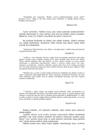 142
İnsanlardan aklı ermeyenler, “Bunları, mevcut hedeften/stratejiden çeviren nedir?”
diyecekler. De ki: “Doğu ve batı [tüm yönler] yalnız Allah'ındır. O, dilediği/ dileyen kimseyi
dosdoğru yola kılavuzlar.”
(Bakara/142)
Âyette mü’minler, “kâfirlere karşı çetin, kendi aralarında merhametlidirler”
şeklinde nitelenmiştir, ki vahiy terbiyesi alan insan bu nitelikte olmak zorundadır:
Mâide/54, Tevbe/123, Enfâl/61, Hicr/88-89, Şu‘arâ/215, İsrâ/23-24.
Bu âyetlerde Rasûlullah ile birlikte olan sahabe övülmüş, Allah'ın onlardan
razı olduğu bildirilmiştir. Kendilerini Allah yolunda feda edecek olanlar başka
yerlerde de övülmüşlerdir:
21
Andolsun ki Allah Elçisi'nde, sizin; Allah'ı ve son günü uman ve Allah'ı çokça anan kimseler
için güzel bir örnek vardır.
(Ahzâb/21)
7,8
Allah'ın, o kent halkından, Elçisi'ne verdiği fey'ler [savaşmadan zahmetsizce elde edilen
gelirler], içinizden yalnız zenginler arasında devlet; gücün getirdiği refah olmasın diye Allah'a,
Elçi'ye, yakınlık sahiplerine; göç eden fakirlere –ki onlar, Allah'ın armağan ve rızasını ararken
yurtlarından ve mallarından çıkarılmışlardır, Allah'a ve Elçisi'ne yardım ederler. İşte onlar,
doğruların ta kendileridir–, yetimlere, miskinlere, yolcuya aittir. Elçi, size ne verdiyse onu hemen
alın. Sizi neden alıkoyduysa ondan geri durun. Allah'ın koruması altına da girin. Şüphesiz Allah,
kovuşturması/azabı çok çetin olandır.
9
Onlardan önce o yurda ve imana yerleşen kimseler de, kendilerine göç edenleri severler ve
onlara verilenlerden ötürü göğüslerinde bir ihtiyaç duymazlar. Kendilerinin ihtiyaçları olsa dahi,
onları kendilerine tercih ederler. Kim de nefsinin cimriliğinden korunursa, işte onlar, başarıya
erenlerin ta kendileridir.
(Haşr/7-9)
18,19
Andolsun o ağacın altında sana bağlılık yemini ederlerken Allah, mü’minlerden razı
olmuştur. İşte kalplerinde olanı bilmiş, onlara kalbi teskin eden, güven ve yatışma duygusu/ moral
indirmiş ve onları pek yakın bir fetih ve alacakları birçok ganimetler ile ödüllendirmiştir. Ve Allah,
en üstün, en güçlü, en şerefli, mağlûp edilmesi mümkün olmayan/ mutlak galip olandır, en iyi yasa
koyan, bozulmayı iyi engelleyen/sağlam yapandır.
(Fetih/18-19)
Burada övülenler, asıl anlamıyla sahabedir, daha sonraki geniş anlamıyla
sahabe değildir.
Âyetteki, Onların secde izinden nişanları yüzlerindedir ifadesi, kaynaklarda
genellikle “çok secde etmeleri sebebiyle mü’minlerin alınlarında meydana gelen
durum” veya “geceleri namaz kılan ve secde edenlerin yüzlerinde oluşan güzellik
nûru” olarak namaza endeksli olarak açıklanmıştır.
Hâlbuki burada konu edilen bunlar değildir. Hatırlanacağı üzere secde'nin,
18
 