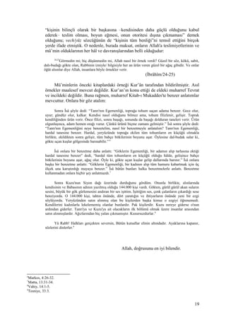 “kişinin bilinçli olarak bir başkasına –kendisinden daha güçlü olduğunu kabul
ederek– teslim olması, boyun eğmesi, onun otoritesi dışına çıkmaması” demek
olduğunu; vech/yüz sözcüğünün de “kişinin tüm benliği”ni temsil ettiğini birçok
yerde ifade etmiştik. O nedenle, burada maksat, onların Allah'a teslimiyetlerinin ve
mü’min olduklarının her hâl ve davranışlarından belli olduğudur:
24,25
Görmedin mi; hiç düşünmedin mi, Allah nasıl bir örnek verdi? Güzel bir söz, kökü, sabit,
dalı-budağı gökte olan, Rabbinin izniyle/ bilgisiyle her an ürün veren güzel bir ağaç gibidir. Ve onlar
öğüt alsınlar diye Allah, insanlara böyle örnekler verir.
(İbrâhîm/24-25)
Mü’minlerin önceki kitaplardaki örneği Kur’ân tarafından bildirilmiştir. Asıl
örnekler maalesef mevcut değildir. Kur’an’ın konu ettiği de eldeki muharref Tevrat
ve incildeki değildir. Buna rağmen, muharref Kitab-ı Mukaddes'te benzer anlatımlar
mevcuttur. Onlara bir göz atalım:
Sonra Îsâ şöyle dedi: “Tanrı'nın Egemenliği, toprağa tohum saçan adama benzer. Gece olur,
uyur; gündüz olur, kalkar. Kendisi nasıl olduğunu bilmez ama, tohum filizlenir, gelişir. Toprak
kendiliğinden ürün verir. Önce filizi, sonra başağı, sonunda da başağı dolduran taneleri verir. Ürün
olgunlaşınca, adam hemen orağı vurur. Çünkü ürünü biçme zamanı gelmiştir.” Îsâ sonra şöyle dedi:
“Tanrı'nın Egemenliğini neye benzetelim, nasıl bir benzetmeyle anlatalım? Tanrı'nın Egemenliği,
hardal tanesine benzer. Hardal, yeryüzünde toprağa ekilen tüm tohumların en küçüğü olmakla
birlikte, ekildikten sonra gelişir, tüm bahçe bitkilerinin boyunu aşar. Öylesine dal-budak salar ki,
gökte uçan kuşlar gölgesinde barınabilir.” 6
Îsâ onlara bir benzetme daha anlattı: “Göklerin Egemenliği, bir adamın alıp tarlasına ektiği
hardal tanesine benzer” dedi, “hardal tüm tohumların en küçüğü olduğu hâlde, gelişince bahçe
bitkilerinin boyunu aşar, ağaç olur. Öyle ki, gökte uçan kuşlar gelip dallarında barınır.” Îsâ onlara
başka bir benzetme anlattı: “Göklerin Egemenliği, bir kadının alıp tüm hamuru kabartmak için üç
ölçek una karıştırdığı mayaya benzer.” Îsâ bütün bunları halka benzetmelerle anlattı. Benzetme
kullanmadan onlara hiçbir şey anlatmazdı.7
Sonra Kuzu'nun Siyon dağı üzerinde durduğunu gördüm. Onunla birlikte, alınlarında
kendisinin ve Babasının adının yazılmış olduğu 144.000 kişi vardı. Gökten, gürül gürül akan suların
sesini, büyük bir gök gürlemesini andıran bir ses işittim. İşittiğim ses, çenk çalanların çıkardığı sese
benziyordu. O 144.000 kişi, tahtın önünde, dört yaratığın ve ihtiyarların önünde yeni bir ezgi
söylüyordu. Yeryüzünden satın alınmış olan bu kişilerden başka kimse o ezgiyi öğrenemedi.
Kendilerini kadınlarla lekelememiş olanlar bunlardır. Pak kişilerdir. Kuzu nereye giderse o'nun
ardından giderler. Tanrı'ya ve Kuzu'ya ait olacakların ilk bölümü olmak üzere insanlar arasından
satın alınmışlardır. Ağızlarından hiç yalan çıkmamıştır. Kusursuzdurlar.8
Yâ Rabb! Halkları gerçekten seversin, Bütün kutsallar elinin altındadır. Ayaklarına kapanır,
sözlerini dinlerler.9
Allah, doğrusunu en iyi bilendir.
6
Markos, 4:26-32.
7
Matta, 13:31-34.
8
Vahiy, 14:1-5.
9
Tesniye, 33:3.
19
 