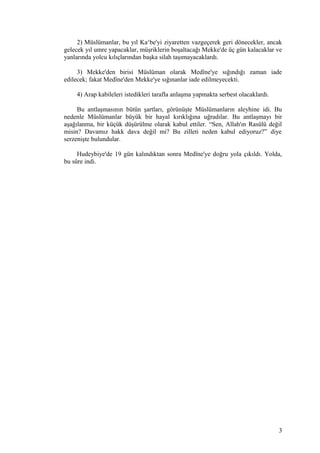 2) Müslümanlar, bu yıl Ka‘be'yi ziyaretten vazgeçerek geri dönecekler, ancak
gelecek yıl umre yapacaklar, müşriklerin boşaltacağı Mekke'de üç gün kalacaklar ve
yanlarında yolcu kılıçlarından başka silah taşımayacaklardı.
3) Mekke'den birisi Müslüman olarak Medîne'ye sığındığı zaman iade
edilecek; fakat Medîne'den Mekke'ye sığınanlar iade edilmeyecekti.
4) Arap kabileleri istedikleri tarafla anlaşma yapmakta serbest olacaklardı.
Bu antlaşmasının bütün şartları, görünüşte Müslümanların aleyhine idi. Bu
nedenle Müslümanlar büyük bir hayal kırıklığına uğradılar. Bu antlaşmayı bir
aşağılanma, bir küçük düşürülme olarak kabul ettiler. “Sen, Allah'ın Rasûlü değil
misin? Davamız hakk dava değil mi? Bu zilleti neden kabul ediyoruz?” diye
serzenişte bulundular.
Hudeybiye'de 19 gün kalındıktan sonra Medîne'ye doğru yola çıkıldı. Yolda,
bu sûre indi.
3
 