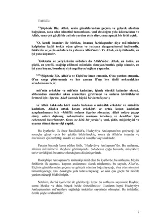 TAHLİL:
1-3
Şüphesiz Biz, Allah, senin günahlarından geçmiş ve gelecek olanları
bağışlasın, sana olan nimetini tamamlasın, seni dosdoğru yola kılavuzlasın ve
Allah, sana çok güçlü bir zaferle yardım etsin diye, sana apaçık bir fethi açtık.
4
O, kendi imanları ile birlikte, imanca fazlalaşsınlar diye mü’minlerin
kalplerine kalbi teskin eden güven ve yatışma duygusu/moral indirendir.
Göklerin ve yerin orduları da yalnızca Allah'ındır. Ve Allah, en iyi bilendir, en
iyi yasa koyandır.
7
Göklerin ve yeryüzünün orduları da Allah'ındır. Allah, en üstün, en
güçlü, en şerefli, mağlûp edilmesi mümkün olmayan/mutlak galip olandır, en
iyi yasa koyan, bozulmayı iyi engelleyen/sağlam yapandır.
8,9,5,6
Şüphesiz Biz, Allah'a ve Elçisi'ne iman etmeniz, O'na yardım etmeniz,
O'na saygı göstermeniz ve her zaman O'nu her türlü noksanlıktan
arındırmanız için;
mü’min erkekler ve mü’min kadınları, içinde sürekli kalanlar olarak,
altlarından ırmaklar akan cennetlere girdirmesi ve onların kötülüklerini
örtmesi için –işte bu, Allah katında büyük bir kurtuluştur–;
ve Allah hakkında kötü zanda bulunan o münâfık erkekler ve münâfık
kadınları, Allah'a ortak koşan erkekleri ve ortak koşan kadınları
azaplandırması için –kötülük onların üzerine olmuştur. Allah onlara gazap
etmiş, onları dışlamış; rahmetinden mahrum bırakmış ve kendileri için
cehennemi hazırlamıştır. Orası ne kötü bir yerdir!–; seni, şâhit, müjdeleyici ve
uyarıcı olmak üzere elçi yaptık.
Bu âyetlerde, ilk önce Rasûlullah'a, Hudeybiye Antlaşması'nın getireceği iyi
sonuçlar gâyet veciz bir şekilde bildirilmekte, sonra da Allah'ın insanlar ve
mü’minler için lütfettiği maddî ve manevî nimetler sayılmaktadır.
Pasajın başında konu edilen fetih, “Hudeybiye Antlaşması”dır. Bu antlaşma,
zâhiren mü’minlerin aleyhine görünüyordu. Sahabenin çoğu bununla, müşriklere
taviz verildiğini, başarısız olunduğunu düşünüyorlardı.
Hudeybiye Antlaşması'nı müteakip nâzil olan bu âyetlerde, bu antlaşma, büyük
fetihlerin ilk aşaması, kapının aralanması olarak nitelenmiş, bu sayede, Allah'ın,
Elçi'nin günahlarından geçmiş ve gelecek olanları bağışlayacağı, o'na olan nimetini
tamamlayacağı, o'nu dosdoğru yola kılavuzlayacağı ve o'na çok güçlü bir zaferle
yardım edeceği bildirilmiştir.
Nitekim, ileriki âyetlerde de görüleceği üzere bu antlaşma sayesinde Hayber,
sonra Mekke ve daha birçok belde fethedilmiştir. Bunların hepsi Hudeybiye
Antlaşması'nın mü’minlere sağladığı imkânlar sayesinde olmuştur. Bu imkânlar,
özetle şöyle sıralanabilir:
7
 